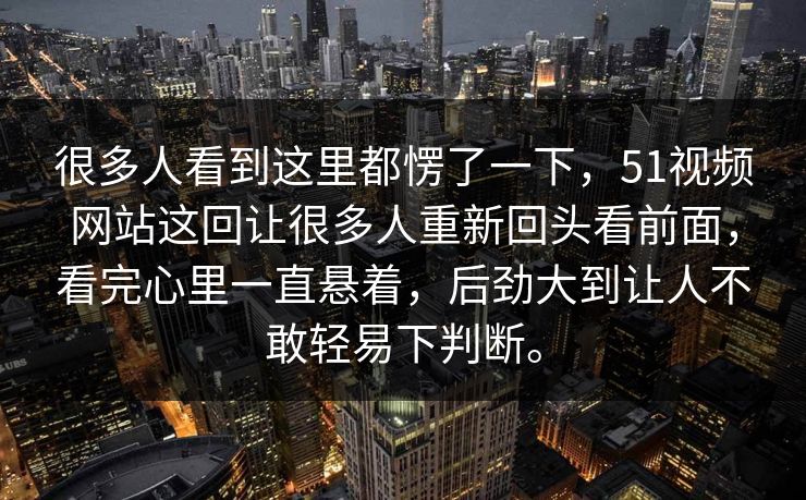 很多人看到这里都愣了一下，51视频网站这回让很多人重新回头看前面，看完心里一直悬着，后劲大到让人不敢轻易下判断。