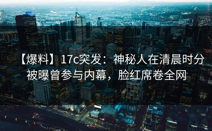 【爆料】17c突发：神秘人在清晨时分被曝曾参与内幕，脸红席卷全网