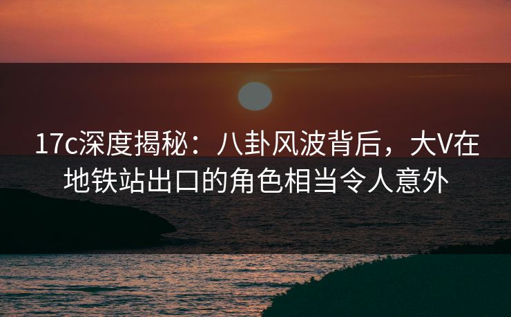 17c深度揭秘：八卦风波背后，大V在地铁站出口的角色相当令人意外