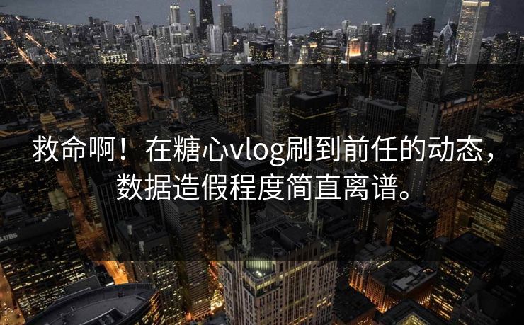 救命啊！在糖心vlog刷到前任的动态，数据造假程度简直离谱。