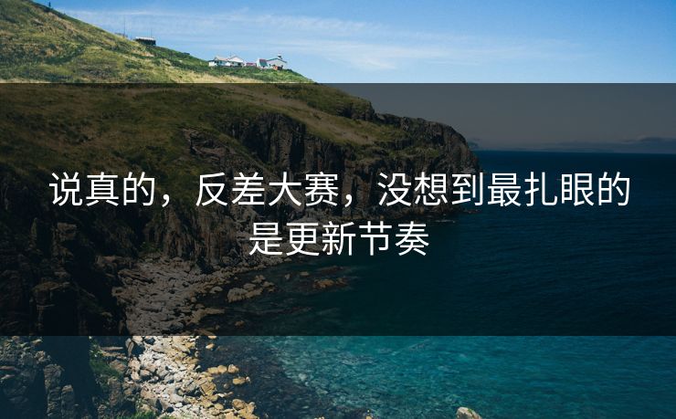 说真的，反差大赛，没想到最扎眼的是更新节奏