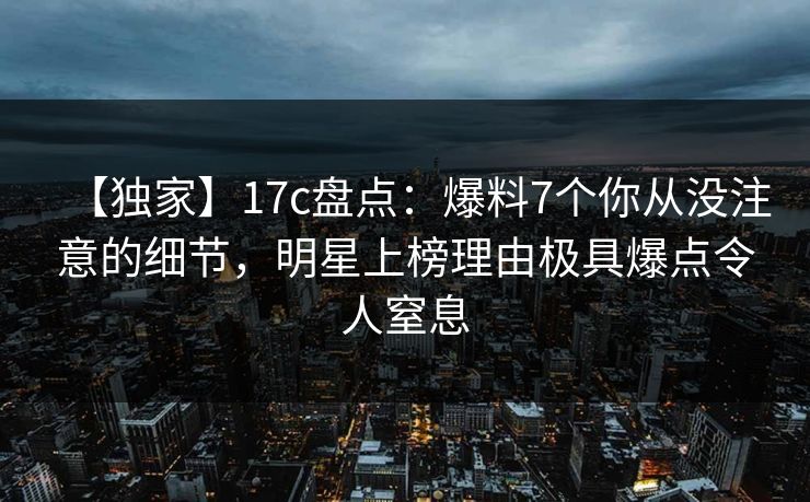 【独家】17c盘点：爆料7个你从没注意的细节，明星上榜理由极具爆点令人窒息