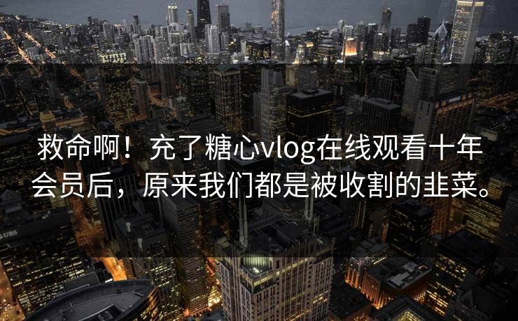 救命啊！充了糖心vlog在线观看十年会员后，原来我们都是被收割的韭菜。