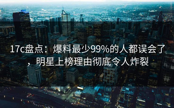 17c盘点：爆料最少99%的人都误会了，明星上榜理由彻底令人炸裂