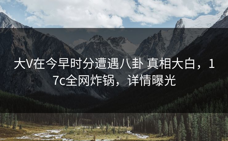 大V在今早时分遭遇八卦 真相大白，17c全网炸锅，详情曝光