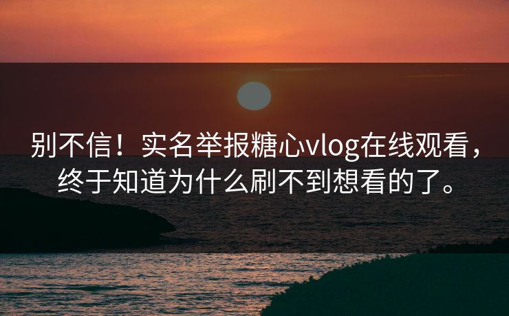 别不信！实名举报糖心vlog在线观看，终于知道为什么刷不到想看的了。