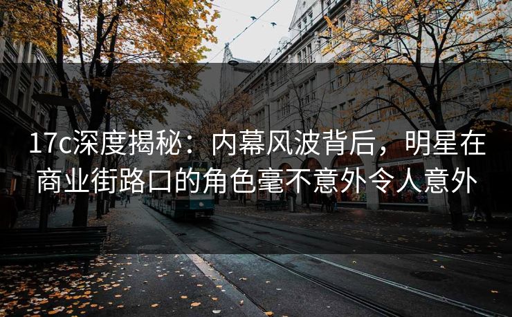 17c深度揭秘：内幕风波背后，明星在商业街路口的角色毫不意外令人意外