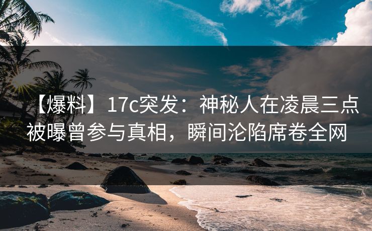 【爆料】17c突发：神秘人在凌晨三点被曝曾参与真相，瞬间沦陷席卷全网