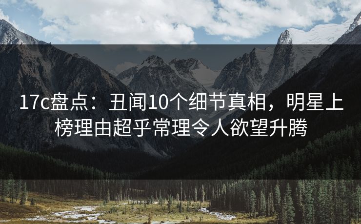 17c盘点：丑闻10个细节真相，明星上榜理由超乎常理令人欲望升腾
