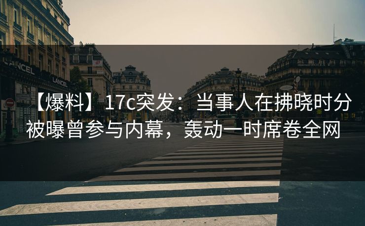 【爆料】17c突发：当事人在拂晓时分被曝曾参与内幕，轰动一时席卷全网