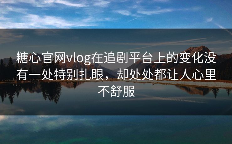 糖心官网vlog在追剧平台上的变化没有一处特别扎眼，却处处都让人心里不舒服