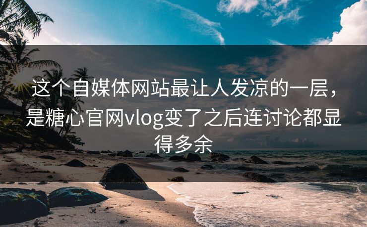 这个自媒体网站最让人发凉的一层，是糖心官网vlog变了之后连讨论都显得多余
