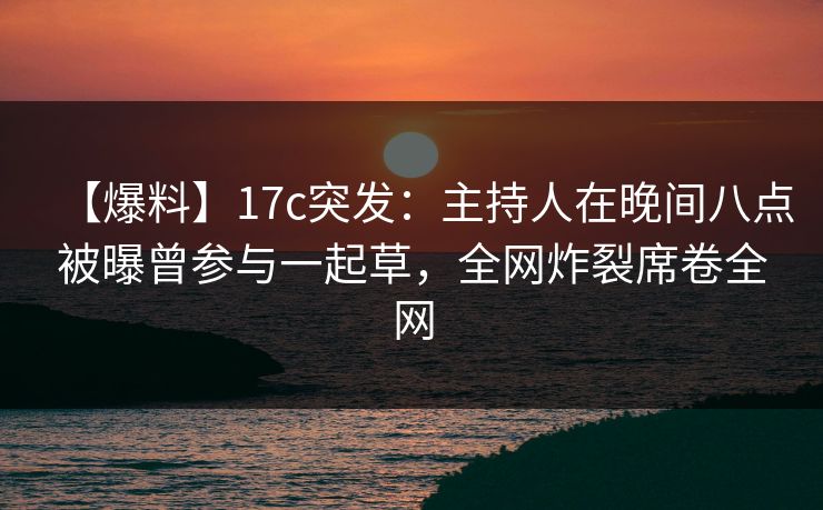 【爆料】17c突发：主持人在晚间八点被曝曾参与一起草，全网炸裂席卷全网