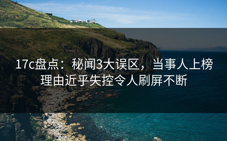 17c盘点：秘闻3大误区，当事人上榜理由近乎失控令人刷屏不断