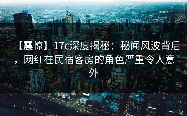 【震惊】17c深度揭秘：秘闻风波背后，网红在民宿客房的角色严重令人意外