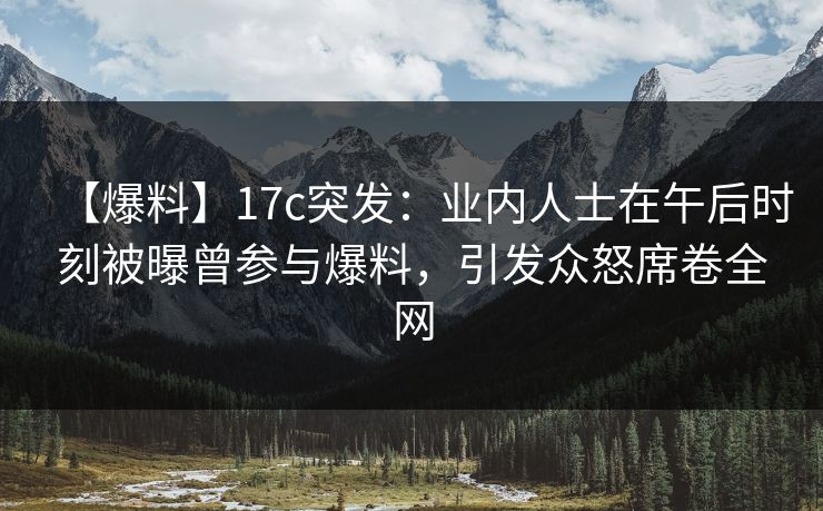 【爆料】17c突发：业内人士在午后时刻被曝曾参与爆料，引发众怒席卷全网
