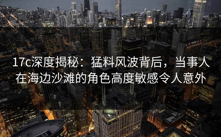 17c深度揭秘：猛料风波背后，当事人在海边沙滩的角色高度敏感令人意外