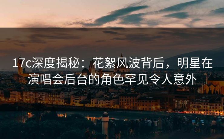 17c深度揭秘：花絮风波背后，明星在演唱会后台的角色罕见令人意外