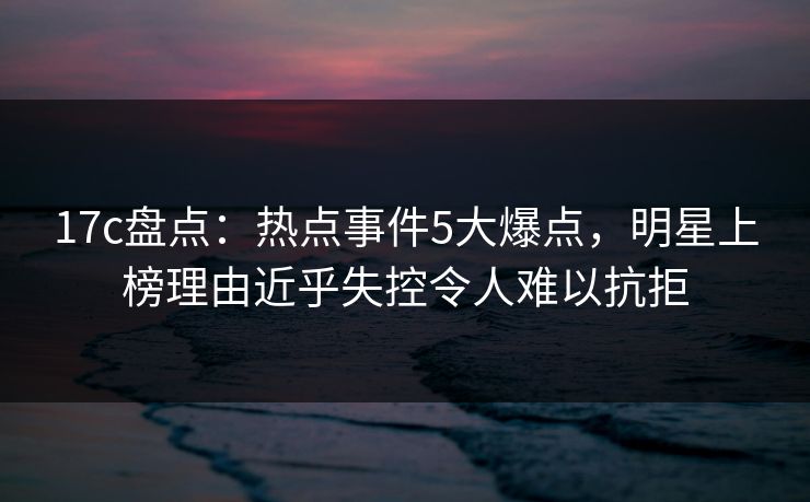 17c盘点：热点事件5大爆点，明星上榜理由近乎失控令人难以抗拒