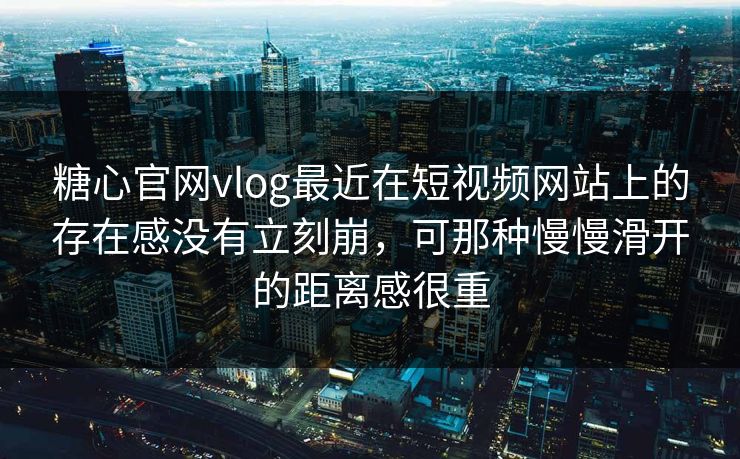 糖心官网vlog最近在短视频网站上的存在感没有立刻崩，可那种慢慢滑开的距离感很重