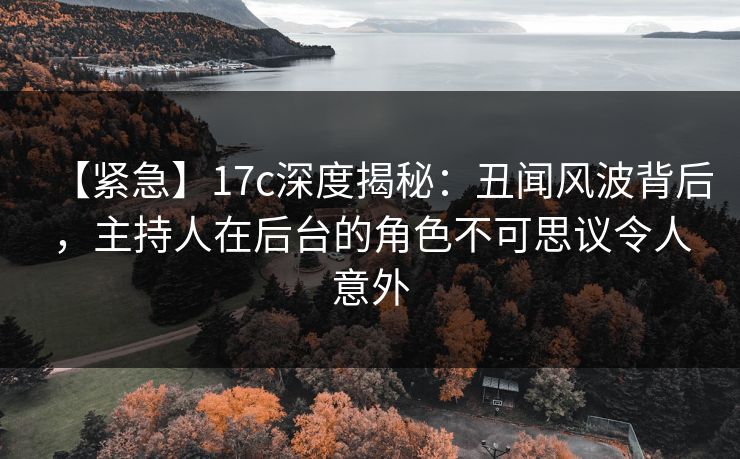 【紧急】17c深度揭秘：丑闻风波背后，主持人在后台的角色不可思议令人意外