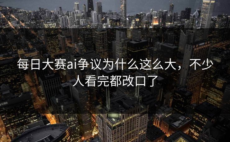 每日大赛ai争议为什么这么大，不少人看完都改口了