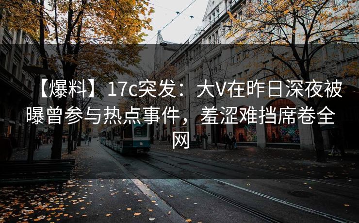 【爆料】17c突发：大V在昨日深夜被曝曾参与热点事件，羞涩难挡席卷全网