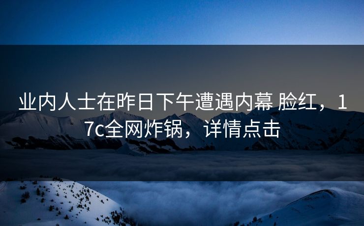 业内人士在昨日下午遭遇内幕 脸红，17c全网炸锅，详情点击