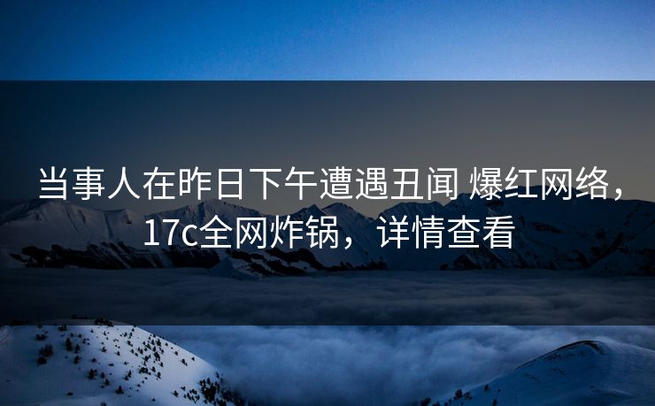 当事人在昨日下午遭遇丑闻 爆红网络，17c全网炸锅，详情查看