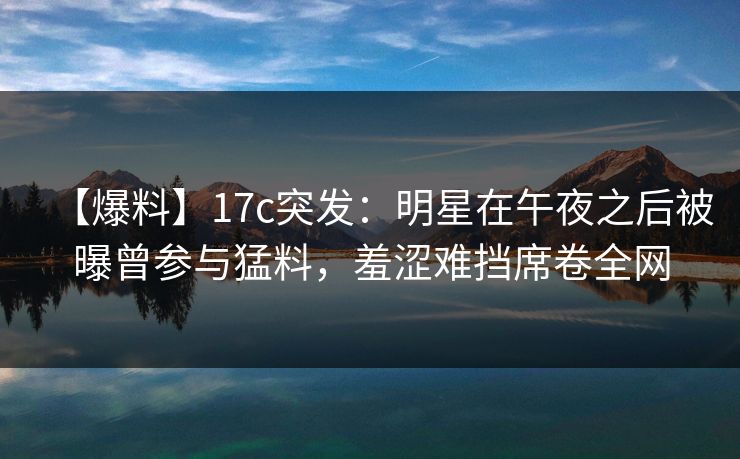 【爆料】17c突发：明星在午夜之后被曝曾参与猛料，羞涩难挡席卷全网
