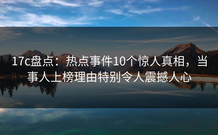 17c盘点：热点事件10个惊人真相，当事人上榜理由特别令人震撼人心