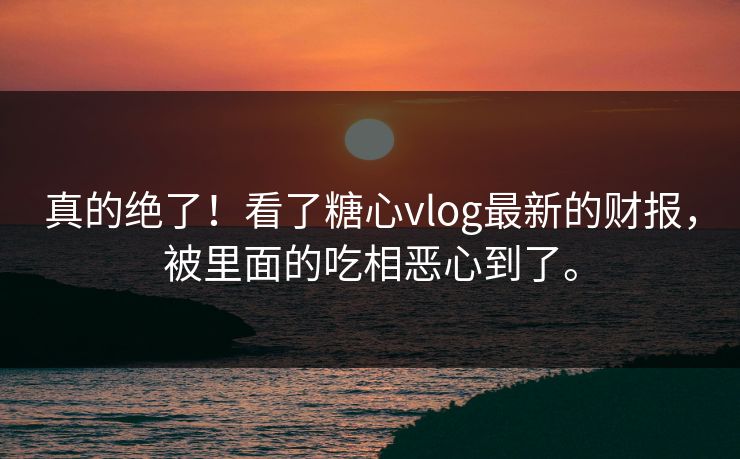 真的绝了！看了糖心vlog最新的财报，被里面的吃相恶心到了。