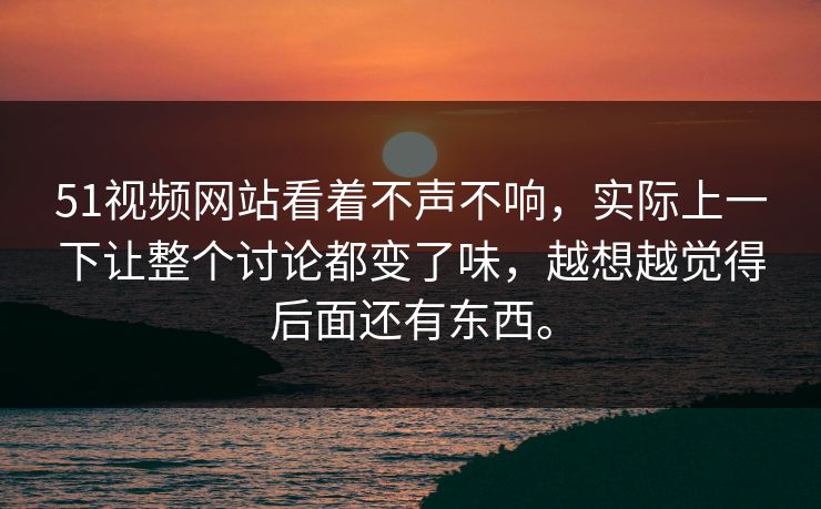 51视频网站看着不声不响，实际上一下让整个讨论都变了味，越想越觉得后面还有东西。
