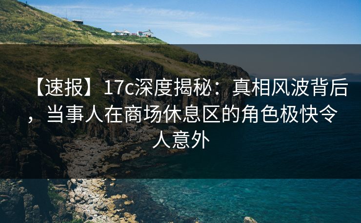 【速报】17c深度揭秘：真相风波背后，当事人在商场休息区的角色极快令人意外