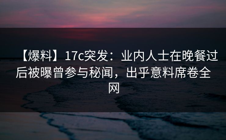 【爆料】17c突发：业内人士在晚餐过后被曝曾参与秘闻，出乎意料席卷全网
