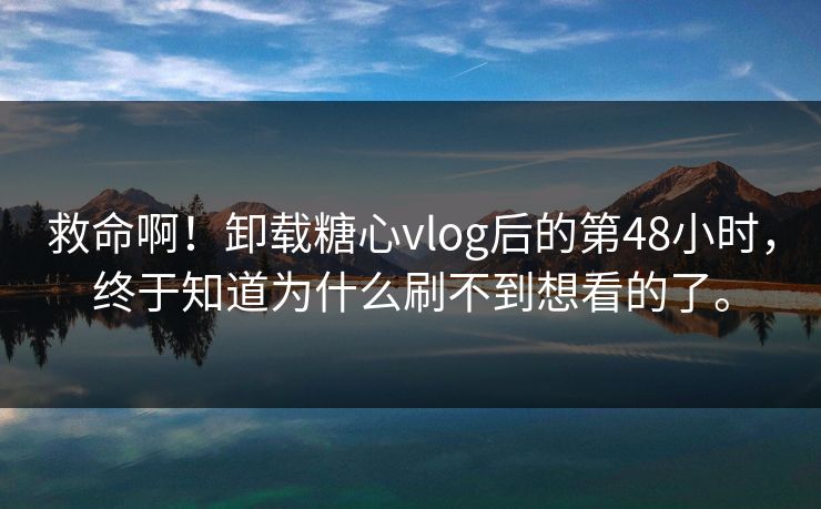 救命啊！卸载糖心vlog后的第48小时，终于知道为什么刷不到想看的了。