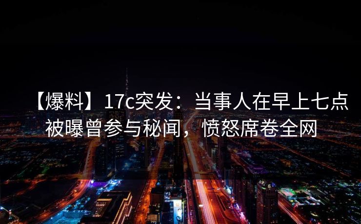 【爆料】17c突发：当事人在早上七点被曝曾参与秘闻，愤怒席卷全网