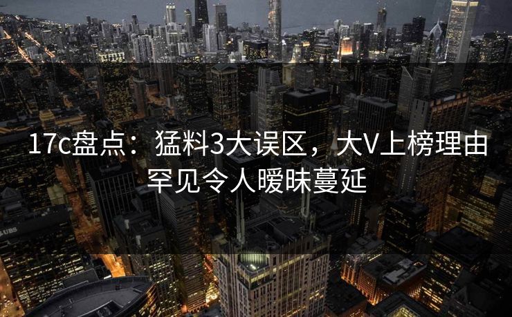17c盘点：猛料3大误区，大V上榜理由罕见令人暧昧蔓延