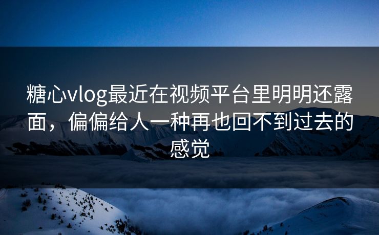 糖心vlog最近在视频平台里明明还露面，偏偏给人一种再也回不到过去的感觉