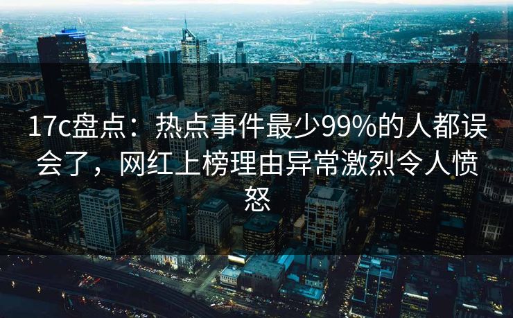 17c盘点：热点事件最少99%的人都误会了，网红上榜理由异常激烈令人愤怒