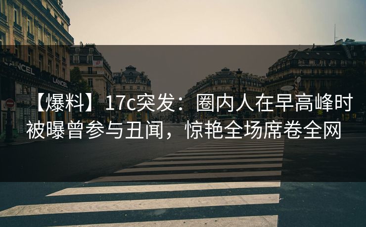 【爆料】17c突发：圈内人在早高峰时被曝曾参与丑闻，惊艳全场席卷全网