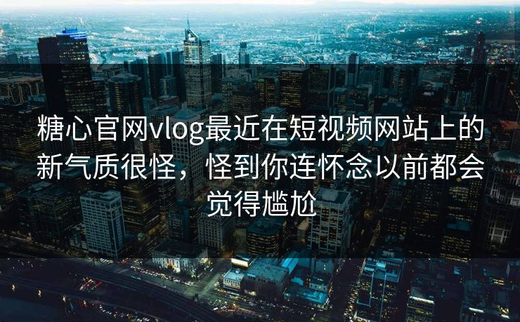 糖心官网vlog最近在短视频网站上的新气质很怪，怪到你连怀念以前都会觉得尴尬