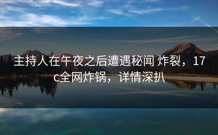 主持人在午夜之后遭遇秘闻 炸裂，17c全网炸锅，详情深扒