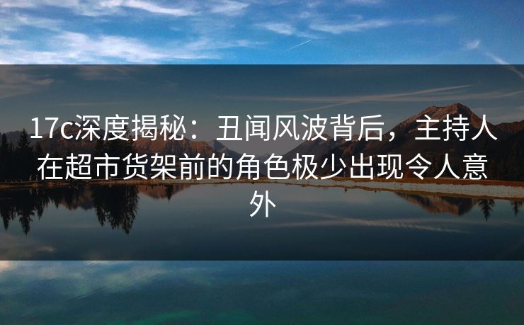 17c深度揭秘：丑闻风波背后，主持人在超市货架前的角色极少出现令人意外