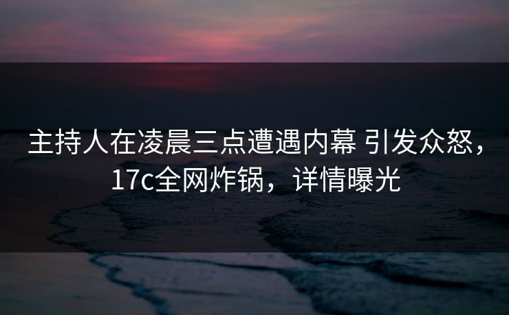 主持人在凌晨三点遭遇内幕 引发众怒，17c全网炸锅，详情曝光