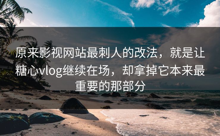 原来影视网站最刺人的改法，就是让糖心vlog继续在场，却拿掉它本来最重要的那部分