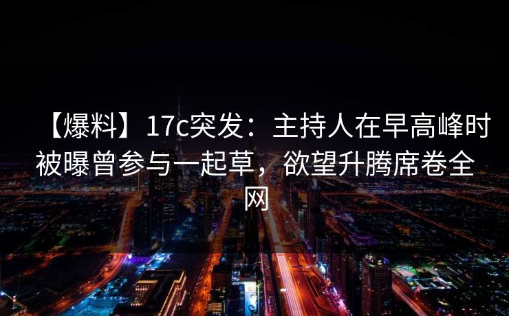 【爆料】17c突发：主持人在早高峰时被曝曾参与一起草，欲望升腾席卷全网