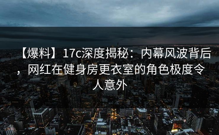 【爆料】17c深度揭秘：内幕风波背后，网红在健身房更衣室的角色极度令人意外