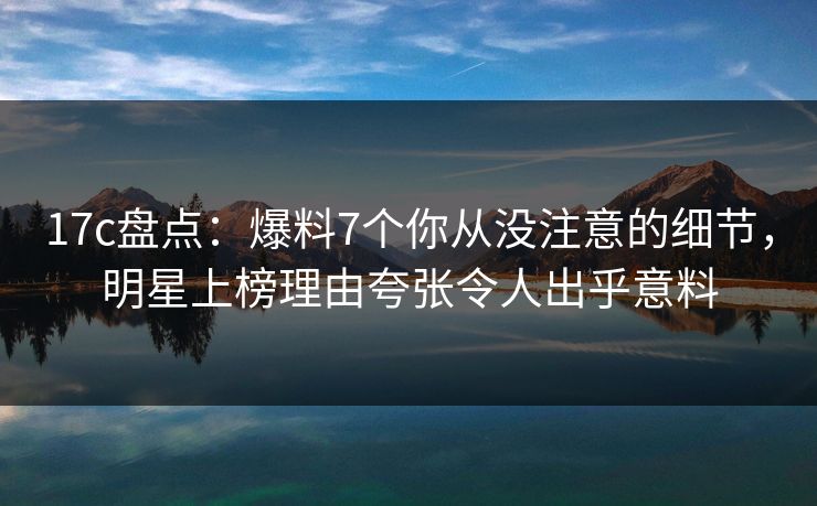 17c盘点：爆料7个你从没注意的细节，明星上榜理由夸张令人出乎意料