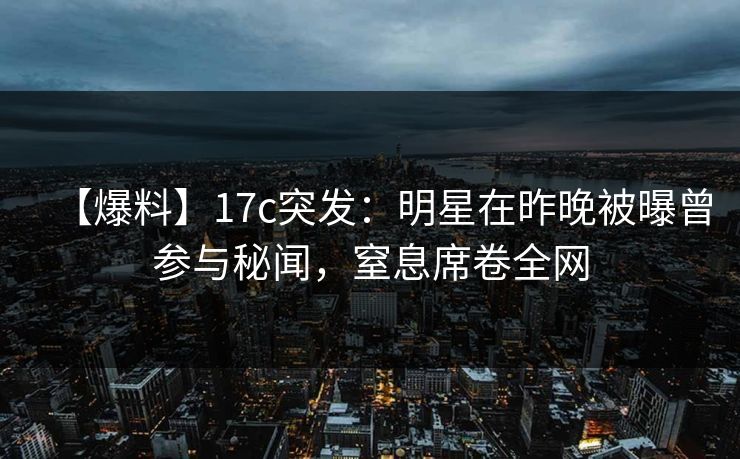 【爆料】17c突发：明星在昨晚被曝曾参与秘闻，窒息席卷全网